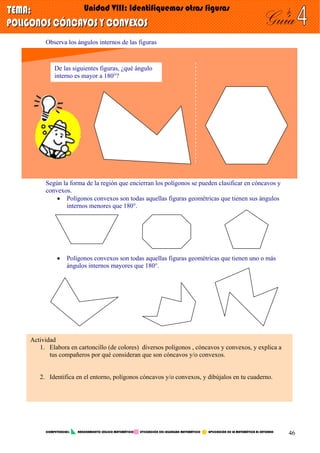 Observa los ángulos internos de las figuras
De las siguientes figuras, ¿qué ángulo
interno es mayor a 180°?
Según la forma de la región que encierran los polígonos se pueden clasificar en cóncavos y
convexos.
• Polígonos convexos son todas aquellas figuras geométricas que tienen sus ángulos
internos menores que 180°.
• Polígonos convexos son todas aquellas figuras geométricas que tienen uno o más
ángulos internos mayores que 180°.
Actividad
1. Elabora en cartoncillo (de colores) diversos polígonos , cóncavos y convexos, y explica a
tus compañeros por qué consideran que son cóncavos y/o convexos.
2. Identifica en el entorno, polígonos cóncavos y/o convexos, y dibújalos en tu cuaderno.
COMPETENCIAS: RAZONAMIENTO LÓGICO MATEMÁTICO UTILIZACIÓN DEL LEGUNGAJE MATEMÁTICO APLICACIÓN DE LA MATEMÁTICA AL ENTORNO
46
 