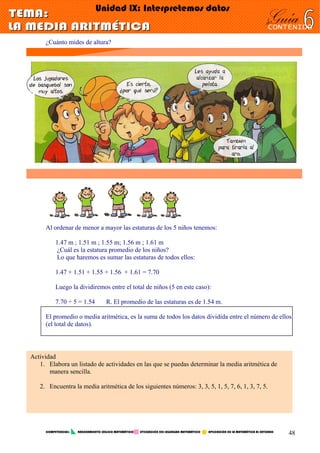 ¿Cuánto mides de altura?
Al ordenar de menor a mayor las estaturas de los 5 niños tenemos:
1.47 m ; 1.51 m ; 1.55 m; 1.56 m ; 1.61 m
¿Cuál es la estatura promedio de los niños?
Lo que haremos es sumar las estaturas de todos ellos:
1.47 + 1.51 + 1.55 + 1.56 + 1.61 = 7.70
Luego la dividiremos entre el total de niños (5 en este caso):
7.70 ÷ 5 = 1.54 R. El promedio de las estaturas es de 1.54 m.
El promedio o media aritmética, es la suma de todos los datos dividida entre el número de ellos
(el total de datos).
Actividad
1. Elabora un listado de actividades en las que se puedas determinar la media aritmética de
manera sencilla.
2. Encuentra la media aritmética de los siguientes números: 3, 3, 5, 1, 5, 7, 6, 1, 3, 7, 5.
COMPETENCIAS: RAZONAMIENTO LÓGICO MATEMÁTICO UTILIZACIÓN DEL LEGUNGAJE MATEMÁTICO APLICACIÓN DE LA MATEMÁTICA AL ENTORNO
48
 