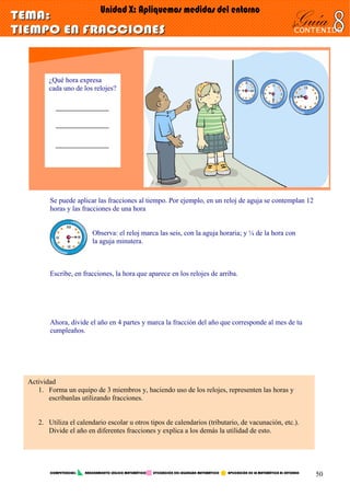 ¿Qué hora expresa
cada uno de los relojes?
Se puede aplicar las fracciones al tiempo. Por ejemplo, en un reloj de aguja se contemplan 12
horas y las fracciones de una hora
Observa: el reloj marca las seis, con la aguja horaria; y ¼ de la hora con
la aguja minutera.
Escribe, en fracciones, la hora que aparece en los relojes de arriba.
Ahora, divide el año en 4 partes y marca la fracción del año que corresponde al mes de tu
cumpleaños.
Actividad
1. Forma un equipo de 3 miembros y, haciendo uso de los relojes, representen las horas y
escríbanlas utilizando fracciones.
2. Utiliza el calendario escolar u otros tipos de calendarios (tributario, de vacunación, etc.).
Divide el año en diferentes fracciones y explica a los demás la utilidad de esto.
COMPETENCIAS: RAZONAMIENTO LÓGICO MATEMÁTICO UTILIZACIÓN DEL LEGUNGAJE MATEMÁTICO APLICACIÓN DE LA MATEMÁTICA AL ENTORNO
50
 