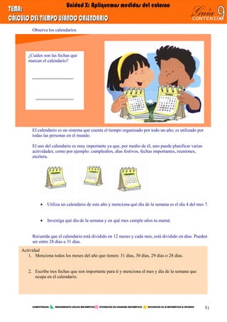 Observa los calendarios
¿Cuáles son las fechas que
marcan el calendario?
El calendario es un sistema que cuenta el tiempo organizado por todo un año; es utilizado por
todas las personas en el mundo.
El uso del calendario es muy importante ya que, por medio de él, uno puede planificar varias
actividades, como por ejemplo: cumpleaños, días festivos, fechas importantes, reuniones,
etcétera.
• Utiliza un calendario de este año y menciona qué día de la semana es el día 4 del mes 7.
• Investiga qué día de la semana y en qué mes cumple años tu mamá.
Recuerda que el calendario está dividido en 12 meses y cada mes, está dividido en días. Pueden
ser entre 28 días a 31 días.
Actividad
1. Menciona todos los meses del año que tienen: 31 días, 30 días, 29 días o 28 días.
2. Escribe tres fechas que son importante para ti y menciona el mes y día de la semana que
ocupa en el calendario.
COMPETENCIAS: RAZONAMIENTO LÓGICO MATEMÁTICO UTILIZACIÓN DEL LEGUNGAJE MATEMÁTICO APLICACIÓN DE LA MATEMÁTICA AL ENTORNO
51
 