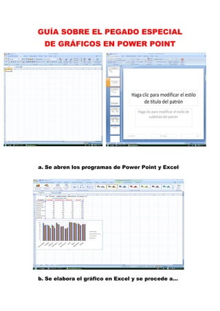 GUÍA SOBRE EL PEGADO ESPECIAL
  DE GRÁFICOS EN POWER POINT




a. Se abren los programas de Power Point y Excel




b. Se elabora el gráfico en Excel y se procede a…
 