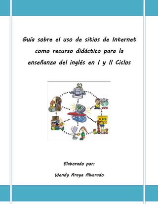 Guía sobre el uso de sitios de Internet
    como recurso didáctico para la
 enseñanza del inglés en I y II Ciclos




              Elaborado por:

           Wendy Araya Alvarado



                    1
 