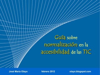 Guía sobre
                    normalización en la
                   accesibilidad de las TIC


José María Olayo   febrero 2012   olayo.blogspot.com
 