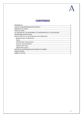  
 
  2
 
 
 
CONTENIDO 
 
PREÁMBULO ........................................................................................................................... 3 
¿QUÉ ES LA RESPONSABILIDAD DECENAL? ............................................................................ 3 
CONCEPTO DE RUINA ............................................................................................................. 3 
TIPOS DE RUINA...................................................................................................................... 4 
LEY 38/1999 DE 5 DE NOVIEMBRE, DE ORDENACIÓN DE LA EDIFICACIÓN............................ 4 
RESPONSABILIDAD DECENAL.................................................................................................. 4 
Artículo 1591 Cc/ Ley de Ordenación de la Edificación   ........................................................ 4 
Requisitos para su aplicación ............................................................................................. 4 
Plazos.................................................................................................................................. 5 
Profesionales intervinientes............................................................................................... 5 
Tipos de responsabilidad.................................................................................................... 5 
Legitimación activa............................................................................................................. 5 
Legitimación pasiva ............................................................................................................ 5 
SEGURO DE RESPONSABILIDAD DECENAL DE DAÑOS............................................................ 6 
CONCLUSIONES....................................................................................................................... 6 
SOBRE EL AUTOR…………………………………………………………………………………………………………….... 6
 
 
 
 
 
 
 
 
 
 