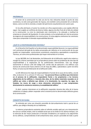  
 
PREÁMBULO 
El  sector  de  la  construcción  ha  sido  uno  de  los  más  relevantes  desde  el  punto  de  vista 
económico, no sólo como generador de riqueza, sino también como proveedor de un derecho 
básico, como es el de la vivienda y creador del patrimonio arquitectónico de nuestro país.  
 
En los años del boom, el sector ha crecido con cifras exponenciales y una rapidez difícil de 
seguir. Han surgido así conflictos de diversa índole, algunos de ellos fruto de la falta de calidad 
en  la  construcción.  La  crisis  ha  ralentizado  este  crecimiento  y  ha  colocado  a  multitud  de 
empresas en situación de liquidación. En este contexto, se ha complicado aún más los procesos 
de exigencia de responsabilidad a los constructores. En estas páginas analizamos las cuestiones 
clave para comprender la llamada responsabilidad decenal.  
¿QUÉ ES LA RESPONSABILIDAD DECENAL? 
En el Derecho Civil Español se ha denominado responsabilidad decenal a la responsabilidad 
civil contractual derivada de los daños provocados por defectos en la construcción de los que 
pueden ser responsables  constructores, promotores, arquitectos y aparejadores o arquitectos 
Técnicos, así como otros profesionales que hayan intervenido en la misma.  
 
La Ley 38/1999, de 5 de Noviembre, de Ordenación de la Edificación reguló esta materia y 
recogió los criterios asentados por la jurisprudencia previa sobre los problemas de este tipo de 
responsabilidad  y  la  implicación  de  los  profesionales  intervinientes.  Esta  Ley  derogó 
tácitamente  el  artículo  1.591  del  Código  Civil,  siendo  sólo  de  aplicación  a  los  edificios  cuya 
licencia de construcción fuese anterior al 6 de mayo de 2000, y aplicándose a partir de dicha 
fecha, la nueva Ley de Ordenación de la Edificación (LOE). 
 
La LOE diferencia tres tipos de responsabilidad en función de la causa de los daños, una de 
ellas, la decenal. En su artículo 17 indica que: “Las personas físicas o jurídicas que intervienen 
en  el  proceso  de  la  edificación,  responderán  frente  a  los  propietarios  y  los  terceros 
adquirentes de los edificios […] durante diez años, de los daños materiales causados en el 
edificio  por  vicios  o  defectos  que  afecten  a  la  cimentación,  los  soportes,  las  vigas,  los 
forjados,  los  muros  de  carga  u  otros  elementos  estructurales,  y  que  comprometan 
directamente la resistencia mecánica y la estabilidad del edificio.”  
 
Es decir, quienes intervienen en la edificación responden durante diez años de la buena 
calidad de su trabajo y deben responder ante la existencia de los denominados defectos graves 
de la construcción. 
CONCEPTO DE RUINA 
Se entiende por ruina una situación previsible de derrumbamiento total o parcial de un 
edificio, que obliga al desalojo de sus habitantes.  
 
 
3 
La extensa jurisprudencia existente sobre el referido vocablo optó por una interpretación 
de ruina en sentido amplio, ante la realidad social que se ha vivido en los últimos tiempos, con 
la intención de dar mayor protección al mercado inmobiliario y en especial a los adquirentes 
de los edificios, comprendiendo el derrumbamiento total, actual o previsible de todo o parte 
 