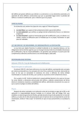 
 
  4
del edificio por graves defectos que afecten a su estructura o a sus elementos esenciales y la 
aparición  de  otros  defectos  constructivos  que  por  su  gravedad  hagan  temer  la  pérdida  del 
edificio o inutilicen la edificación  para  el destino que le es propio. 
TIPOS DE RUINA 
En el derecho civil, existen tres tipos de ruina, según el Tribunal Supremo: 
 
• La ruina física: que supone el derrumbamiento total o parcial del edificio. 
• La ruina potencial: que conlleva un peligro de derrumbamiento futuro o un deterioro 
progresivo. 
• La ruina funcional: supone el menoscabo grave de la edificación y que, sin afectar a su 
solidez, inutiliza la edificación para la finalidad que le es propia, haciéndolo no apto 
para ser habitable.  
LEY 38/1999 DE 5 DE NOVIEMBRE, DE ORDENACIÓN DE LA EDIFICACIÓN 
La Ley tiene por objeto fomentar la calidad incidiendo en los requisitos básicos y en las 
obligaciones de los distintos agentes que se encargan de desarrollar las actividades del proceso 
de la edificación y fija las responsabilidades y las garantías que protejan al usuario para dar 
cumplimiento al derecho constitucional a una vivienda digna y adecuada. 
RESPONSABILIDAD DECENAL  
Artículo 1591 CC./ Ley de Ordenación de la Edificación   
Requisitos para su aplicación 
El artículo 1591 CC. sólo hacía referencia a la ruina del edificio, asemejando este concepto 
por extensa jurisprudencia a los conceptos de ruina física, potencial y funcional, abarcando los 
casos  en  los  que  se  constataba  la  existencia  de  vicios  o  defectos  de  cierta  entidad 
manifestados en el plazo de 10 años, aun cuando no se previera el derrumbamiento futuro.  
 
Por su parte, la LOE  limitó el ámbito de la responsabilidad decenal a los casos en los que 
los  vicios  afecten  a  elementos  estructurales  del  edificio  y  además  comprometan  de  forma 
directa la resistencia mecánica y estabilidad del edificio, admitiendo únicamente los casos en 
que se pone en peligro la solidez del edificio. 
 
Plazos 
Respecto de obras realizadas o en realización antes de la entrada en vigor de la LOE, es de 
aplicación  la  responsabilidad  decenal  fundada  en  el  artículo  1591  del  Código  Civil,  que 
establece un plazo de garantía de 10 años, periodo durante el que ha de producirse la ruina del 
edificio y un plazo de 15 años de prescripción para el ejercicio de la correspondiente acción de 
reclamación, siendo el “diez a quo” el momento en que se tuvo conocimiento o se produjo la 
ruina. 
 
 