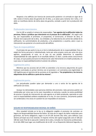  
 
  5
Respecto a los edificios con licencia de construcción posterior a la entrada en vigor de la 
LOE, existe el mismo plazo de garantía de 10 años, y un plazo para reclamar de 2 años, si el 
daño se manifiesta dentro de dicho plazo de garantía, contado a partir de la producción del 
daño.  
 
Profesionales intervinientes 
Con la LOE se amplió el número de responsables: “son agentes de la edificación todas las 
personas, físicas o jurídicas que intervienen en el proceso de la edificación". Así según esta 
ley,  son  responsables  el  promotor,  el  proyectista,  el  Constructor,  el  Director  de  obra,  el 
Director de la ejecución de la obra,  las entidades y los laboratorios de control de calidad de la 
edificación,  los  suministradores  de  productos,  y  los  propietarios  y  usuarios,  pese  a  que  su 
 construcción del edificio.  intervención sea posterior a la
Tipos de responsabilidad 
El principio de que parte la Ley es el de la individualización de la responsabilidad. Ésta se 
exigirá de forma personal e individualizada, tanto por actos propios como por actos de otros 
agentes,  exceptuando  el  caso,  en  el  que  no  sea  posible  determinar  la  específica 
responsabilidad de cada agente en el resultado dañoso. Es decir, cuando exista concurrencia 
de culpa, sin que pueda precisarse la influencia de cada interviniente en el daño producido, en 
ilidad tendrá el carácter de solidaria.  cuyo caso, la responsab
Legitimación activa  
Mientras que las acciones del art.1591 se extendían a los terceros adquirentes de quien 
hubiesen contratado en primer término con el promotor o el contratista esta legitimidad, la  
LOE legitima para el ejercicio de las acciones en él reguladas a “los propietarios y los terceros 
adquirentes de los edificios o parte de los mismos”. 
 
Legitimación pasiva 
Los  perjudicados  pueden  optar  por  demandar  a  uno  o  varios  de  los  agentes  de  la 
edificación con vicios. 
 
Aunque los demandados sean personas distintas del promotor, tales personas podrán ser 
condenadas por vicios que no les sean imputables en exclusiva, cuando no exista posibilidad 
de precisar el grado de intervención de cada agente en el daño producido, operando en este 
caso la responsabilidad solidaria establecida en la ley. En caso contrario, únicamente podrán 
ser condenados si los vicios en cuestión les son imputables en exclusiva. 
 
SEGURO DE RESPONSABILIDAD DECENAL DE DAÑOS 
Otra  novedad  incluida  en  la  ley  es  la  obligación  exigible  al  promotor  de  contratar  un 
Seguro de Responsabilidad Decenal de Daños. Se trata de un seguro de daños materiales para 
garantizar,  de  forma  obligatoria,  según  el  art.19  LOE  durante  diez  años,  para  edificios  cuyo 
destino principal sea el de vivienda. El importe mínimo del capital asegurado será el 100 por 
100 del coste final de la ejecución material de la obra, incluidos los honorarios profesionales. 
En el año 2002 tuvo lugar una modificación de la LOE  en su Disposición Adicional Segunda, en 
 
