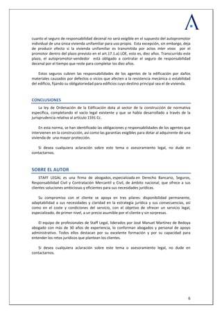  
 
  6
cuanto el seguro de responsabilidad decenal no será exigible en el supuesto del autopromotor 
individual de una única vivienda unifamiliar para uso propio.  Esta excepción, sin embargo, deja 
de  producir  efecto  si  la  vivienda  unifamiliar  es  transmitida  por  actos  inter  vivos    por  el 
promotor dentro del plazo previsto en el art.17.1.a) LOE, esto es, diez años. Transcurrido este 
plazo,  el  autopromotor‐vendedor    está  obligado  a  contratar  el  seguro  de  responsabilidad 
decenal por el tiempo que reste para completar los diez años.  
 
Estos  seguros  cubren  las  responsabilidades  de  los  agentes  de  la  edificación  por  daños 
materiales causados por defectos o vicios que afecten a la resistencia mecánica o estabilidad 
del edificio, fijando su obligatoriedad para edificios cuyo destino principal sea el de vivienda. 
CONCLUSIONES 
La  ley  de  Ordenación  de  la  Edificación  dota  al  sector  de  la  construcción  de  normativa  
específica,  completando  el  vacío  legal  existente  y  que  se  había  desarrollado  a  través  de  la 
jurisprudencia relativa al artículo 1591 Cc.  
 
En esta norma, se han identificado las obligaciones y responsabilidades de los agentes que 
intervienen en la construcción, así como las garantías exigibles para dotar al adquirente de una 
vivienda de  una mayor protección.  
 
Si  desea  cualquiera  aclaración  sobre  este  tema  o  asesoramiento  legal,  no  dude  en 
contactarnos.  
SOBRE EL AUTOR 
STAFF  LEGAL  es  una  firma  de  abogados, especializada en  Derecho  Bancario,  Seguros, 
Responsabilidad Civil y Contratación  Mercantil y Civil, de ámbito nacional; que ofrece a sus 
clientes soluciones ambiciosas y eficientes para sus necesidades jurídicas. 
 
Su  compromiso  con  el  cliente  se  apoya  en  tres  pilares:  disponibilidad  permanente, 
adaptabilidad  a  sus  necesidades  y  claridad  en  la  estrategia  jurídica  y  sus  consecuencias,  así 
como  en  el  coste  y  condiciones  del  servicio,  con  el  objetivo  de  ofrecer  un  servicio  legal, 
especializado, de primer nivel, a un precio asumible por el cliente y sin sorpresas. 
 
El equipo de profesionales de Staff Legal, liderados por José Manuel Martínez de Bedoya 
abogado  con  más  de  30  años  de  experiencia,  lo  conforman  abogados  y  personal  de  apoyo 
administrativo.  Todos  ellos  destacan  por  su  excelente  formación  y  por  su  capacidad  para 
entender los retos jurídicos que plantean los clientes.  
 
Si  desea  cualquiera  aclaración  sobre  este  tema  o  asesoramiento  legal,  no  dude  en 
contactarnos.  
 
 
 
 
 
 
 
