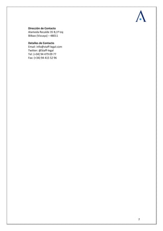  
 
  7
Dirección de Contacto 
Alameda Recalde 35 B,1º Izq 
Bilbao (Vizcaya) – 48011 
 
Detalles de Contacto 
Email: info@staff‐legal.com
Twitter: @Staff‐legal 
Tel: (+34) 94 479 09 77 
Fax: (+34) 94 415 52 96 
 
 
 
 
 
 