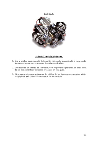 Doble Turbo




                        ACTIVIDADES PROPUESTAS.

1. Lea y analice cada párrafo del apunte entregado, resumiendo o extrayendo
   los antecedentes más relevantes de cada uno de ellos.

2. Confeccione un listado de términos y su respectivo significado de cada uno
   de los componentes y sistemas presentes en ésta guía.

3. Si se encuentra con problemas de nitidez de las imágenes expuestas, visite
   las páginas web citadas como fuente de información.




                                                                           20
 