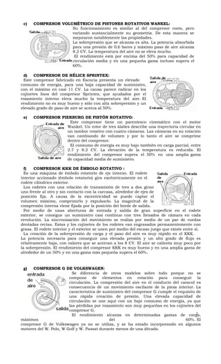 c)   COMPRESOR VOLUMÉTRICO DE PISTONES ROTATIVOS WANKEL:
                    Su funcionamiento es similar al del compresor roots, pero
                    variando sustancialmente su geometría. De esta manera se
                    mejoraron notablemente las propiedades.
                    La sobrepresión que se alcanza es alta. La potencia absorbida
                    para una presión de 0,6 bares y máximo paso de aire alcanza
                    8.2 CV. La temperatura del aire no se eleva mucho.
                     El rendimiento está por encima del 50% para capacidad de
                    circulación media y en una pequeña gama incluso supera el
                    60%.

 d)    COMPRESOR DE HÉLICE SPRINTEX:
 Este compresor fabricado en Escocia presenta un elevado
consumo de energía, para una baja capacidad de suministro,
con el máximo en casi 11 CV. La causa parece radicar en los
cojinetes lisos del compresor Sprintex, que ayudados por el
rozamiento interno eleva mucho la temperatura del aire. El
rendimiento no es muy bueno y sólo con alta sobrepresión y un
elevado grado de paso de aire se acerca al 50%.

 e)   COMPRESOR PIERBURG DE PISTÓN ROTATIVO:
                   Este compresor tiene un parentesco cinemático con el motor
                  Wankel. Un rotor de tres álabes describe una trayectoria circular en
                  un tambor rotativo con cuatro cámaras. Las cámaras en su rotación
                  van cambiando de volumen y por lo tanto el aire se comprime
                  dentro del compresor.
                   El consumo de energía es muy bajo también en carga parcial, entre
                  2.7 y 8.2 CV. La elevación de la temperatura es reducida. El
                  rendimiento del compresor supera el 50% en una amplia gama
                  de capacidad media de suministro.

  f)   COMPRESOR KKK DE ÉMBOLO ROTATIVO :
  Es una máquina de émbolo rotatorio de eje interno. El rodete
interior accionado (émbolo rotatorio) gira excéntricamente en el
rodete cilíndrico exterior.
  Los rodetes con una relación de transmisión de tres a dos giran
uno frente al otro y sin contacto con la carcasa, alrededor de ejes de
posición fija. A causa de la excentricidad se puede captar el
volumen máximo, comprimirlo y expulsarlo. La magnitud de la
compresión interna viene fijada por la posición del borde de salida.
  Por medio de unas aberturas de entrada y salida de gran superficie en el rodete
exterior, se consigue un suministro casi continuo con tres llenados de cámara en cada
revolución. La sincronización del movimiento se realiza por medio de un par de ruedas
dentadas rectas. Estas y los cojinetes de los rodetes van engrasados permanentemente con
grasa. El rodete interior y el exterior se unen por medio del escaso juego que existe entre sí.
  La creación de la sobrepresión de carga y el paso del aire es muy rápido en el KKK.
La potencia necesaria para conseguir una elevada presión y un alto grado de flujo es
relativamente baja, con valores que se acercan a los 8 CV. El aire se calienta muy poco por
la sobrepresión. El rendimiento del compresor KKK es muy bueno y en una amplia gama de
alrededor de un 50% y en una gama más pequeña supera el 60%.



 g)   COMPRESOR G DE VOLKSWAGEN:
                          Se diferencia de otros modelos sobre todo porque no se
                        compone de elementos en rotación para conseguir la
                        circulación. La compresión del aire en el conducto del caracol es
                        consecuencia de un movimiento oscilante de la pieza interior. La
                        característica de suministro del compresor G cumple el requisito de
                        una rápida creación de presión. Una elevada capacidad de
                        circulación se une aquí con un bajo consumo de energía, ya que
                        las pérdidas por rozamiento son muy pequeñas en los cojinetes del
                        compresor G.
                          El rendimiento alcanza en determinadas gamas de carga,         2
máximos                                      del                                   60%. El
compresor G de Volkswagen ya no se utiliza, y se ha estado incorporando en algunos
motores del W. Polo, W Golf y W. Passat durante menos de una década.
 