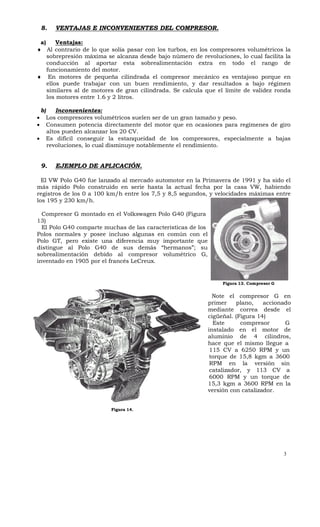 8.      VENTAJAS E INCONVENIENTES DEL COMPRESOR.

 a)     Ventajas:
 Al contrario de lo que solía pasar con los turbos, en los compresores volumétricos la
    sobrepresión máxima se alcanza desde bajo número de revoluciones, lo cual facilita la
    conducción al aportar esta sobrealimentación extra en todo el rango de
    funcionamiento del motor.
 En motores de pequeña cilindrada el compresor mecánico es ventajoso porque en
    ellos puede trabajar con un buen rendimiento, y dar resultados a bajo régimen
    similares al de motores de gran cilindrada. Se calcula que el límite de validez ronda
    los motores entre 1.6 y 2 litros.

    b)       Inconvenientes:
        Los compresores volumétricos suelen ser de un gran tamaño y peso.
        Consumen potencia directamente del motor que en ocasiones para regímenes de giro
         altos pueden alcanzar los 20 CV.
        Es difícil conseguir la estanqueidad de los compresores, especialmente a bajas
         revoluciones, lo cual disminuye notablemente el rendimiento.


    9.      EJEMPLO DE APLICACIÓN.

  El VW Polo G40 fue lanzado al mercado automotor en la Primavera de 1991 y ha sido el
más rápido Polo construido en serie hasta la actual fecha por la casa VW, habiendo
registros de los 0 a 100 km/h entre los 7,5 y 8,5 segundos, y velocidades máximas entre
los 195 y 230 km/h.

  Compresor G montado en el Volkswagen Polo G40 (Figura
13)
  El Polo G40 comparte muchas de las características de los
Polos normales y posee incluso algunas en común con el
Polo GT, pero existe una diferencia muy importante que
distingue al Polo G40 de sus demás “hermanos”; su
sobrealimentación debido al compresor volumétrico G,
inventado en 1905 por el francés LeCreux.


                                                                   Figura 13. Compresor G


                                                                Note el compresor G en
                                                              primer     plano,   accionado
                                                              mediante correa desde el
                                                              cigüeñal. (Figura 14)
                                                                Este      compresor      G
                                                              instalado en el motor de
                                                              aluminio de 4 cilindros,
                                                              hace que el mismo llegue a
                                                               115 CV a 6250 RPM y un
                                                               torque de 15,8 kgm a 3600
                                                               RPM en la versión sin
                                                               catalizador, y 113 CV a
                                                               6000 RPM y un torque de
                                                              15,3 kgm a 3600 RPM en la
                                                              versión con catalizador.


                              Figura 14.




                                                                                            3
 
