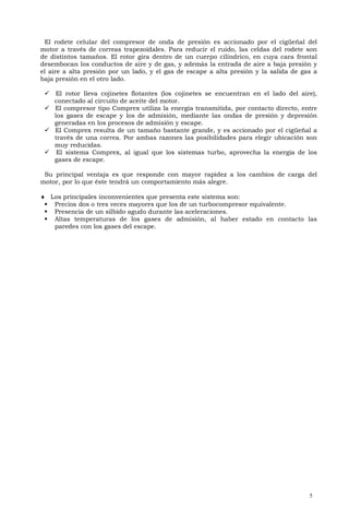 El rodete celular del compresor de onda de presión es accionado por el cigüeñal del
motor a través de correas trapezoidales. Para reducir el ruido, las celdas del rodete son
de distintos tamaños. El rotor gira dentro de un cuerpo cilíndrico, en cuya cara frontal
desembocan los conductos de aire y de gas, y además la entrada de aire a baja presión y
el aire a alta presión por un lado, y el gas de escape a alta presión y la salida de gas a
baja presión en el otro lado.

  El rotor lleva cojinetes flotantes (los cojinetes se encuentran en el lado del aire),
   conectado al circuito de aceite del motor.
  El compresor tipo Comprex utiliza la energía transmitida, por contacto directo, entre
   los gases de escape y los de admisión, mediante las ondas de presión y depresión
   generadas en los procesos de admisión y escape.
  El Comprex resulta de un tamaño bastante grande, y es accionado por el cigüeñal a
   través de una correa. Por ambas razones las posibilidades para elegir ubicación son
   muy reducidas.
  El sistema Comprex, al igual que los sistemas turbo, aprovecha la energía de los
   gases de escape.

 Su principal ventaja es que responde con mayor rapidez a los cambios de carga del
motor, por lo que éste tendrá un comportamiento más alegre.

 Los principales inconvenientes que presenta este sistema son:
  Precios dos o tres veces mayores que los de un turbocompresor equivalente.
  Presencia de un silbido agudo durante las aceleraciones.
  Altas temperaturas de los gases de admisión, al haber estado en contacto las
   paredes con los gases del escape.




                                                                                       5
 