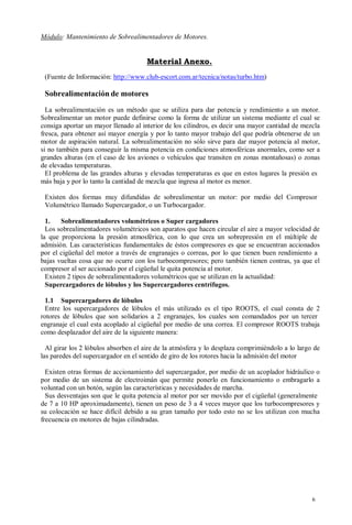 Módulo: Mantenimiento de Sobrealimentadores de Motores.


                                      Material Anexo.
 (Fuente de Información: http://www.club-escort.com.ar/tecnica/notas/turbo.htm)

 Sobrealimentación de motores
  La sobrealimentación es un método que se utiliza para dar potencia y rendimiento a un motor.
Sobrealimentar un motor puede definirse como la forma de utilizar un sistema mediante el cual se
consiga aportar un mayor llenado al interior de los cilindros, es decir una mayor cantidad de mezcla
fresca, para obtener así mayor energía y por lo tanto mayor trabajo del que podría obtenerse de un
motor de aspiración natural. La sobrealimentación no sólo sirve para dar mayor potencia al motor,
si no también para conseguir la misma potencia en condiciones atmosféricas anormales, como ser a
grandes alturas (en el caso de los aviones o vehículos que transiten en zonas montañosas) o zonas
de elevadas temperaturas.
  El problema de las grandes alturas y elevadas temperaturas es que en estos lugares la presión es
más baja y por lo tanto la cantidad de mezcla que ingresa al motor es menor.

 Existen dos formas muy difundidas de sobrealimentar un motor: por medio del Compresor
 Volumétrico llamado Supercargador, o un Turbocargador.

  1.    Sobrealimentadores volumétricos o Super cargadores
  Los sobrealimentadores volumétricos son aparatos que hacen circular el aire a mayor velocidad de
la que proporciona la presión atmosférica, con lo que crea un sobrepresión en el múltiple de
admisión. Las características fundamentales de éstos compresores es que se encuentran accionados
por el cigüeñal del motor a través de engranajes o correas, por lo que tienen buen rendimiento a
bajas vueltas cosa que no ocurre con los turbocompresores; pero también tienen contras, ya que el
compresor al ser accionado por el cigüeñal le quita potencia al motor.
  Existen 2 tipos de sobrealimentadores volumétricos que se utilizan en la actualidad:
  Supercargadores de lóbulos y los Supercargadores centrífugos.

  1.1 Supercargadores de lóbulos
  Entre los supercargadores de lóbulos el más utilizado es el tipo ROOTS, el cual consta de 2
rotores de lóbulos que son solidarios a 2 engranajes, los cuales son comandados por un tercer
engranaje el cual esta acoplado al cigüeñal por medio de una correa. El compresor ROOTS trabaja
como desplazador del aire de la siguiente manera:

  Al girar los 2 lóbulos absorben el aire de la atmósfera y lo desplaza comprimiéndolo a lo largo de
las paredes del supercargador en el sentido de giro de los rotores hacia la admisión del motor

  Existen otras formas de accionamiento del supercargador, por medio de un acoplador hidráulico o
por medio de un sistema de electroimán que permite ponerlo en funcionamiento o embragarlo a
voluntad con un botón, según las características y necesidades de marcha.
  Sus desventajas son que le quita potencia al motor por ser movido por el cigüeñal (generalmente
de 7 a 10 HP aproximadamente), tienen un peso de 3 a 4 veces mayor que los turbocompresores y
su colocación se hace difícil debido a su gran tamaño por todo esto no se los utilizan con mucha
frecuencia en motores de bajas cilindradas.




                                                                                                 6
 