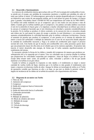 2.1 Desarrollo y funcionamiento
  Los motores de combustión interna aprovechan sólo un 25% de la energía del combustible el resto
se pierde por el escape, por pérdidas de rozamiento mecánico y también por pérdidas de calor al
tener que enfriar el motor. El turbocompresor aprovecha la energía desperdiciada por el escape con
un dispositivo que consta de una pequeña turbina, por la cual pasan los gases de escape y la hacen
girar a grandes velocidades (hasta 130.000 R.P.M) con temperaturas del orden de los 900-1000°C.
La turbina está unida mediante un eje al compresor, que es una rueda con una docena o más de
álabes. Cuando gira la turbina también gira el compresor y las paletas curvadas (álabes) succionan
el aire de la atmósfera lo hacen girar y lo impulsan a mucha velocidad hacia un difusor que está en
la carcaza el compresor haciendo que el aire disminuya la velocidad y aumente considerablemente
la presión. En la turbina se produce el efecto contrario; en la carcaza de ésta se encuentra situada
una tobera por la cual pasan los gases de escape a presión, la cual disminuye y en consecuencia
aumenta considerablemente la velocidad haciendo girar la turbina a altísimas revoluciones. Gracias
al aumento de presión que produce el compresor, el aire penetra en el sistema de admisión del
motor a través del carburador o múltiple de admisión (en el caso de ser inyección) donde adquiere
la cantidad de combustible necesaria y llega a la cámara de combustión para seguir el proceso
normal del ciclo. Este hecho de que la mezcla aire-combustible esté a altas presiones quiere decir
que una proporción mayor de ella entra en el cilindro que en los motores aspirados. Al penetrar más
mezcla el motor desarrolla más energía, de forma que él turbo aumenta significativamente el
rendimiento del mismo.
  Es necesario calcular la forma de los álabes y tamaño del compresor de manera que produzca un
sobrepresión útil a la requerida por el motor. Una vez calculado esto es preciso diseñar la turbina
que proporcione las velocidades requeridas por compresor. Antes de llegar a la turbina el gas de
escape debe retener tanto como sea posible su calor, velocidad y presión a fin de que pueda
mantener a la turbina en un giro eficaz.
  Cuando la turbina es pequeña la respuesta es más rápida y el rendimiento es mejor a menor
cantidad de vueltas (turbo de baja), mientras que si la turbina es más grande el rendimiento será
mejor a mayores revoluciones (turbo de alta). Aunque lo último en tecnología de turbos es el Turbo
de geometría variable que funciona en alta y en baja, ya que por su diseño le permite variar el
ángulo de incidencia de los álabes de la turbina de acuerdo a los requerimientos del motor.


 2.2 Diagrama de un motor con Turbo
1- Filtro de Aire
2- Admisión del compresor
3- Compresor
4- Salida del compresor hacia el intercooler
5- Intercooler
6- Salida del intercooler hacia el carburador
7- Carburador presurizado
8- Distribuidor
9- Múltiple de admisión
10- Block de cilindros del motor
11- Múltiple de escape
12- Turbina
13- Válvula de descarga
14- Escape




                                                                                                 8
 