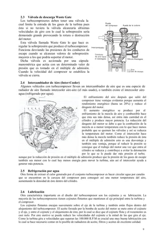 2.3 Válvula de descarga Waste Gate
  Los turbocompresores deben tener una válvula la
cual limita la entrada de los gases de la turbina pues
ésta si no tuviera la válvula alcanzaría altísimas
velocidades de giro con lo cual la sobrepresión sería
demasiado grande provocando la rotura o destrucción
del motor.
  Esta válvula llamada Waste Gate lo que hace es
regular la sobrepresión que produce el turbocompresor.
Funciona desviando las presiones de los conductos de
escape cuando se alcanzan valores de sobrepresión
mayores a los que podría soportar el motor.
  Dicha válvula es accionada por una cápsula
manométrica que actúa con un determinado valor de
presión que es tomado en el múltiple de admisión.
Cuando la velocidad del compresor se estabiliza la
válvula se cierra.

  2.4 Intercambiador de Aire (Inter-Cooler)
  Algunos vehículos con turbocompresor llevan un intercambiador de aire que es una especie de
radiador de aire llamado intercooler aire-aire (el más usado), o también existe el intercooler aire-
agua (refrigerado por agua).
                                                        El enfriamiento del aire después que salió del
                                                      compresor tiene ventajas evidentes porque aumenta el
                                                      rendimiento energético (hasta un 20%) y reduce el
                                                      desgaste del motor.
                                                        El aumento energético se produce por el
                                                      enfriamiento de la mezcla de aire y combustible hace
                                                      que ésta sea más densa, así entra más cantidad en el
                                                      cilindro y produce mayor potencia. La reducción del
                                                      desgaste del motor se debe a que la combustión de la
                                                      mezcla es a menor temperatura con lo que hace menos
                                                      probable que se quemen las válvulas y así se reduzca
                                                      la temperatura del motor. Como el intercooler hace
                                                      más densa la mezcla también reduce la presión de ésta
                                                      en el múltiple de admisión esto es una desventaja y
                                                      también una ventaja, porque al reducir la presión se
                                                      consigue que el trabajo del motor una vez que entra al
                                                      cilindro se reduzca y contribuye a evitar la detonación
                                                      por lo que se le puede dar más presión al turbo;
aunque por la reducción de presión en el múltiple de admisión produce que la presión de los gases de escape
también sea menor con lo cual hay menos energía para mover la turbina, aún así el intercooler ayuda a
generar más potencia.

 2.5    Refrigeración por agua
 Otra forma de extraer el calor generado por el conjunto turbocompresor es hacer circular agua por canales
que se encuentran en la carcaza del compresor para conseguir así una menor temperatura del aire,
aumentando la densidad de éste dentro del cilindro.


 2.6    Lubricación
  Otra característica importante en el diseño del turbocompresor son los cojinetes y su lubricación. La
mayoría de los turbocompresores tienen cojinetes flotantes que mantienen al eje principal entre la turbina y
el compresor.
  Los cojinetes flotantes encajan suavemente sobre el eje de la turbina y también están flojos dentro del
alojamiento del turbocompresor. El aceite forzado por la bomba de aceite del motor se mete entre el cojinete
y el eje, y entre el cojinete y el alojamiento de éste, por lo cual se dice que el cojinete flota y el rozamiento es
casi nulo. Por este motivo se puede reducir las velocidades del cojinete a la mitad de las que gira el eje.
Como la turbina gira a velocidades que superan las 100.000 R.P.M es crucial una muy buena lubricación con
lo cual se hace necesario contar en lo posible de radiadores de aceite, filtros y aceites de excelente calidad.

                                                                                                                9
 
