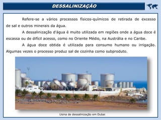 DESSALINIZAÇÃO 
Refere-se a vários processos físicos-químicos de retirada de excesso
de sal e outros minerais da água.
A dessalinização d'água é muito utilizada em regiões onde a água doce é
escassa ou de difícil acesso, como no Oriente Médio, na Austrália e no Caribe.
A água doce obtida é utilizada para consumo humano ou irrigação.
Algumas vezes o processo produz sal de cozinha como subproduto.
Mar Morto
Usina de dessalinização em Dubai
 
