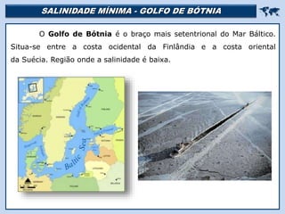 SALINIDADE MÍNIMA - GOLFO DE BÓTNIA 
O Golfo de Bótnia é o braço mais setentrional do Mar Báltico.
Situa-se entre a costa ocidental da Finlândia e a costa oriental
da Suécia. Região onde a salinidade é baixa.
Mar Morto
 