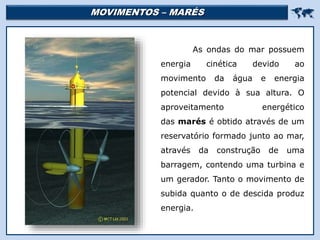 MOVIMENTOS – MARÉS 
Religião Predominante: Islamismo
As ondas do mar possuem
energia cinética devido ao
movimento da água e energia
potencial devido à sua altura. O
aproveitamento energético
das marés é obtido através de um
reservatório formado junto ao mar,
através da construção de uma
barragem, contendo uma turbina e
um gerador. Tanto o movimento de
subida quanto o de descida produz
energia.
 