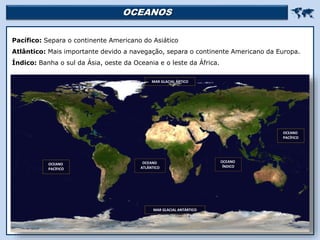 OCEANOS 
Pacífico: Separa o continente Americano do Asiático
Atlântico: Mais importante devido a navegação, separa o continente Americano da Europa.
Índico: Banha o sul da Ásia, oeste da Oceania e o leste da África.
OCEANO
PACÍFICO
OCEANO
ATLÂNTICO
OCEANO
ÍNDICO
MAR GLACIAL ÁRTICO
MAR GLACIAL ANTÁRTICO
OCEANO
PACÍFICO
 