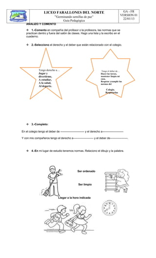 LICEO FARALLONES DEL NORTE
“Germinando semillas de paz”
Guia Pedagógica
GA - FR
VERSION 01
22/01/13
ANALIZO Y COMENTO
1.-Comento en compañía del profesor o la profesora, las normas que se
practican dentro y fuera del salón de clases. Hago una lista y la escribo en el
cuaderno.
2.-Selecciono el derecho y el deber que están relacionado con el colegio.
Tengo derecho a…
Jugar y
divertirme,
A estudiar,
A la salud,
Al deporte.
Tengo el deber de…
Hacer las tareas,
mantener limpia mi
casa,
Respetar ycumplir las
normas del
Colegio.
Respetarlas
3.-Completo:
En el colegio tengo el deber de -------------------------- y el derecho a-----------------------
Y con mis compañeros tengo el derecho a---------------------- y el deber de-------------------.
4.-En mi lugar de estudio tenemos normas. Relaciono el dibujo y la palabra.
Ser ordenado
Ser limpio
Llegar a la hora indicada
 