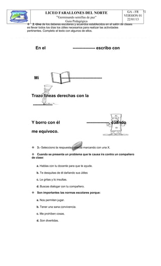 LICEO FARALLONES DEL NORTE
“Germinando semillas de paz”
Guia Pedagógica
GA - FR
VERSION 01
22/01/13
72
2.-Uno de los deberes escolares y acuerdos establecidos en el salón de clases
es llevar todos los días los útiles necesarios para realizar las actividades
pertinentes. Completo el texto con algunos de ellos.
En el ---------------- escribo con
Mí -----------------------------
Trazo líneas derechas con la
--------------
Y borro con él
me equivoco.
----------------, cuando
3.- Selecciono la respuesta correcta marcando con una X.
Cuando se presenta un problema que te causa ira contra un compañero
de clase:
a. Hablas con tu docente para que te ayude.
b. Te desquitas de él dañando sus útiles
c. Le gritas y lo insultas.
d. Buscas dialogar con tu compañero.
Son importantes las normas escolares porque:
a. Nos permiten jugar.
b. Tener una sana convivencia.
c. Me prohíben cosas.
d. Son divertidas.
 