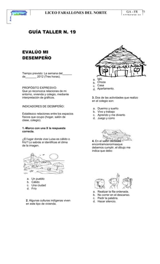 LICEO FARALLONES DEL NORTE
“Germinando semillas de paz”
Guia Pedagógica
GA - FR
VERSION 01
22/01/13
73
GUÍA TALLER N. 19
EVALÚO MI
DESEMPEÑO
Tiempo previsto: La semana del______
de_______ 2012 (Tres horas).
PROPÓSITO EXPRESIVO:
Que yo reconozca relaciones de mi
entorno, vivienda y colegio, mediante
interpretación de gráficos.
INDICADORES DE DESMPEÑO:
Establezco relaciones entre los espacios
físicos que ocupo (hogar, salón de
clase, colegio).
1.-Marco con una X la respuesta
correcta.
¿El lugar donde vive Luisa es cálido o
frío? Lo sabrás si identificas el clima
de la imagen.
a.
b.
c.
d.
Iglú
Choza
Casa
Apartamento.
3. Dos de las actividades que realizo
en el colegio son:
a.
b.
c.
d.
Duermo y sueño
Vivo y trabajo
Aprendo y me divierto
Juego y corro
4. En el salón declases
encontramosnormasque
debemos cumplir, el dibujo me
indica que debo:
a.
b.
c.
d.
Un pueblo
Cálido
Una ciudad
Frío
2. Algunas culturas indígenas viven
en este tipo de vivienda.
a.
b.
c.
d.
Realizar la fila ordenada.
No correr en el descanso.
Pedir la palabra.
Hacer silencio.
 