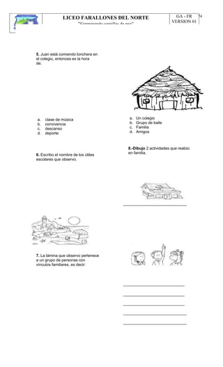 LICEO FARALLONES DEL NORTE
“Germinando semillas de paz”
Guia Pedagógica
GA - FR
VERSION 01
22/01/13
74
5. Juan está comiendo lonchera en
el colegio, entonces es la hora
de:
a.
b.
c.
d.
clase de música
convivencia
descanso
deporte
a.
b.
c.
d.
Un colegio
Grupo de baile
Familia
Amigos
6. Escribo el nombre de los útiles
escolares que observo.
8.-Dibujo 2 actividades que realizo
en familia.
_____________________________
7. La lámina que observo pertenece
a un grupo de personas con
vínculos familiares, es decir:
____________________________
____________________________
____________________________
_____________________________
_____________________________
 