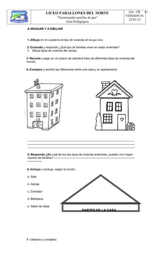 LICEO FARALLONES DEL NORTE
“Germinando semillas de paz”
Guia Pedagógica
GA - FR
VERSION 01
22/01/13
63
A INDAGAR Y A DIBUJAR
1.-Dibujo en mi cuaderno el tipo de vivienda en la que vivo.
2.-Consulto y respondo ¿Qué tipo de familias viven en estas viviendas?
Dibujo tipos de vivienda del campo.
3.-Recorto y pego en un octavo de cartulina fotos de diferentes tipos de vivienda del
mundo.
4.-Comparo y escribo las diferencias entre una casa y un apartamento.
___________________________________________________________________
___________________________________________________________________
___________________________________________________________________.
5.-Respondo:¿En cuál de los dos tipos de vivienda anteriores, pueden vivir mayor
número de familias? ------------------------------------------------------------------------------------
---------------
6.-Incluyo y excluyo, según la noción.
a. Sala
b. Garaje
c. Comedor
d. Biblioteca
e. Salón de clase
PARTES DE LA CASA
7.- Observo y completo:
 