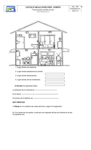 LICEO FARALLONES DEL NORTE
“Germinando semillas de paz”
Guia Pedagógica
GA - FR
VERSION 01
22/01/13
64
1. Lugar donde nos aseamos.
2. Lugar donde preparamos la comida.
3. Lugar donde descansamos.
4. Lugar donde vemos la televisión.
8.-Escribo los siguientes datos:
La dirección de mi vivienda es: -----------------------------------------
En el barrio: --------------------------------------------------------------------
El número de mi teléfono es: -----------------------------------------------
SOY CREATIVO
1.-Dibujo en mi cuaderno las casas del futuro, según mi imaginación..
2.- Con ayuda de mis padres, construyo una maqueta del tipo de vivienda en la que
me gustaría vivir.
 