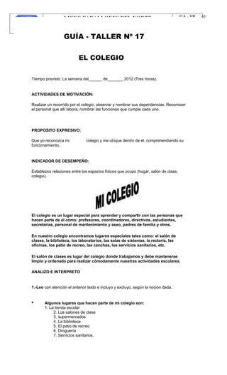 LICEO FARALLONES DEL NORTE
“Germinando semillas de paz”
Guia Pedagógica
GA - FR
VERSION 01
22/01/13
65
GUÍA - TALLER Nº 17
EL COLEGIO
Tiempo previsto: La semana del______ de_______ 2012 (Tres horas).
ACTIVIDADES DE MOTIVACIÓN:
Realizar un recorrido por el colegio, observar y nombrar sus dependencias. Reconocer
el personal que allí labora, nombrar las funciones que cumple cada uno.
PROPOSITO EXPRESIVO:
Que yo reconozca mi
funcionamiento.
colegio y me ubique dentro de él, comprehendiendo su
INDICADOR DE DESEMPEÑO:
Establezco relaciones entre los espacios físicos que ocupo (hogar, salón de clase,
colegio).
El colegio es un lugar especial para aprender y compartir con las personas que
hacen parte de él cómo: profesores, coordinadores, directivos, estudiantes,
secretarias, personal de mantenimiento y aseo, padres de familia y otros.
En nuestro colegio encontramos lugares especiales tales como: el salón de
clases, la biblioteca, los laboratorios, las salas de sistemas, la rectoría, las
oficinas, los patio de recreo, las canchas, los servicios sanitarios, etc.
El salón de clases es lugar del colegio donde trabajamos y debe mantenerse
limpio y ordenado para realizar cómodamente nuestras actividades escolares.
ANALIZO E INTERPRETO
1.-Leo con atención el anterior texto e incluyo y excluyo, según la noción dada.
Algunos lugares que hacen parte de mi colegio son:
1. La tienda escolar
2. Los salones de clase
3. supermercados
4. La biblioteca
5. El patio de recreo
6. Droguería
7. Servicios sanitarios.
 