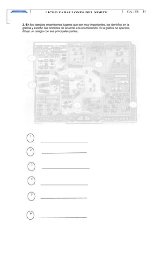 LICEO FARALLONES DEL NORTE
“Germinando semillas de paz”
Guia Pedagógica
GA - FR
VERSION 01
22/01/13
67
2.-En los colegios encontramos lugares que son muy importantes, los identifico en la
gráfica y escribo sus nombres de acuerdo a la enumeración. Si la gráfica no aparece,
dibujo un colegio con sus principales partes,
1
2
3
4
5
6
 