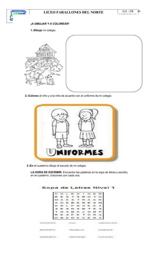 LICEO FARALLONES DEL NORTE
“Germinando semillas de paz”
Guia Pedagógica
GA - FR
VERSION 01
22/01/13
68
¡A DIBUJAR Y A COLOREAR!
1.-Dibujo mi colegio.
2.-Coloreo al niño y a la niña de acuerdo con el uniforme de mi colegio.
3.-En el cuaderno dibujo el escudo de mi colegio.
LA HORA DE ESCRIBIR. Encuentro las palabras en la sopa de letras y escribo,
en el cuaderno, oraciones con cada una.
 