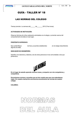 LICEO FARALLONES DEL NORTE
“Germinando semillas de paz”
Guia Pedagógica
GA - FR
VERSION 01
22/01/13
69
GUÍA - TALLER Nº 18
LAS NORMAS DEL COLEGIO
Tiempo previsto: La semana del______ de_______ 2012 (Tres horas).
ACTIVIDADES DE MOTIVACIÓN:
Observar láminas de niños realizando actividades en el colegio y comentar acerca del
comportamiento de ellas en ese lugar.
PROPÓSITO EXPRESIVO:
Que yoidentifique
algunas de ellas.
normas y acuerdos establecidos en el colegio describiendo
INDICADOR DE DESEMPEÑO:
Identifico mis derechos y deberes y los de otras personas en las comunidades a las que
pertenezco.
En mi lugar de estudio aprendo muchas cosas y comparto con mis compañeros y
compañeras.
Encontramos normas y acuerdos que se han creado para que nos entendamos
mejor. En nuestro manual de convivencia encontramos las normas de nuestro
colegio.
COLOREO:
 
