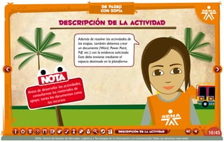 Además de resolver las actividades de
las etapas, también debemos crear
un documento (Word, Power Point,
Pdf, etc.) con la evidencia solicitada.
Este debe enviarse mediante el
espacio destinado en la plataforma.
Antes de desarrollar las actividades,
consultemos los materiales de
apoyo; tanto los documentos como
los recursos.
Nota
Descripción de la actividad
de paseo
con sofía
/4510
SENA, Centro de Gestión de Mercados, Logística y Tecnologías de la Información y la Comunicación.Todos los derechos reservados
Descripción de la actividad
 