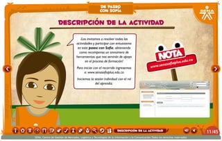 ¡Los invitamos a resolver todas las
actividades y participar con entusiasmo
en este paseo con Sofía, obteniendo
como recompensa un sinnúmero de
herramientas que nos servirán de apoyo
en el proceso de formación!
Para iniciar con el recorrido ingresemos
a: www.senasofiaplus.edu.co
Iniciemos la sesión individual con el rol
del aprendiz.
www.senasofiaplus.edu.coNota
Descripción de la actividad
de paseo
con sofía
/4511
SENA, Centro de Gestión de Mercados, Logística y Tecnologías de la Información y la Comunicación.Todos los derechos reservados
Descripción de la actividad
 