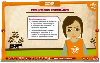 Resultados generales
1.	Gestionar la información de acuerdo con
los procedimientos establecidos y con
las tecnologías de la información y la
comunicación disponibles.
2.	Concertar alternativas y acciones de
formación para el desarrollo de las
competencias del programa de formación,
con base en la política institucional.
Resultados esperados
de paseo
con sofía
/4513
SENA, Centro de Gestión de Mercados, Logística y Tecnologías de la Información y la Comunicación.Todos los derechos reservados
resultados esperados
 
