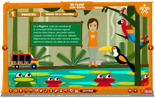 En el Registro, todos los miembros de
la comunidad SENA debemos ingresar
nuestros datos básicos, para poder realizar
cualquier actividad en el aplicativo. Además,
diligenciamos los datos sobre nuestros estudios,
experiencia laboral y los datos de un contacto.
Registro1 Región de la Amazonía
de paseo
con sofía
/4518
SENA, Centro de Gestión de Mercados, Logística y Tecnologías de la Información y la Comunicación.Todos los derechos reservados
actividad
 