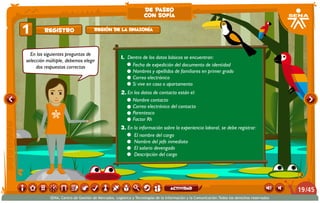 En las siguientes preguntas de
selección múltiple, debemos elegir
dos respuestas correctas
1.	Dentro de los datos básicos se encuentran:
•	 Fecha de expedición del documento de identidad
•	 Nombres y apellidos de familiares en primer grado
•	 Correo electrónico  
•	 Si vive en casa o apartamento
2.	En los datos de contacto están el:
•	 Nombre contacto
•	 Correo electrónico del contacto
•	 Parentesco
•	 Factor Rh
3.	En la información sobre la experiencia laboral, se debe registrar:
•	 El nombre del cargo
•	 Nombre del jefe inmediato
•	 El salario devengado
•	 Descripción del cargo
Registro1 Región de la Amazonía
de paseo
con sofía
/4519
SENA, Centro de Gestión de Mercados, Logística y Tecnologías de la Información y la Comunicación.Todos los derechos reservados
actividad
 