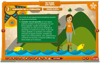 En el menú de este paquete funcional podemos encontrar
las siguientes herramientas:
1.	 Consultar ruta del aprendiz: por este espacio
podemos consultar la ruta de aprendizaje a la cual
fuimos asignados, el gráfico del pentágono, las
competencias con cada uno de sus resultados de
aprendizaje y el estado de los mismos, es decir, por
evaluar, aprobado y no aprobado; si ha realizado
solicitudes de segundo evaluador; novedades que
tengan como condicionamiento, retiro, aplazamiento o
cancelación de matrícula y el historial académico que
hemos tenido con la institución.
Ejecución de la formación2 Región Pacífica
de paseo
con sofía
/4521
SENA, Centro de Gestión de Mercados, Logística y Tecnologías de la Información y la Comunicación.Todos los derechos reservados
actividad
 