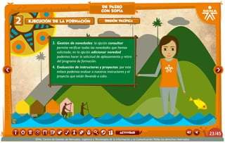 3.	 Gestión de novedades: la opción consultar
permite verificar todas las novedades que hemos
solicitado; en la opción adicionar novedad
podemos hacer la solicitud de aplazamiento y retiro
del programa de formación.
4.	 Evaluación de instructores y proyectos: por este
enlace podemos evaluar a nuestros instructores y el
proyecto que están llevando a cabo.
22 Región PacíficaEjecución de la formación
de paseo
con sofía
/4523
SENA, Centro de Gestión de Mercados, Logística y Tecnologías de la Información y la Comunicación.Todos los derechos reservados
actividad
 