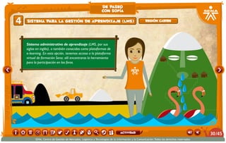 Sistema administrativo de aprendizaje (LMS, por sus
siglas en inglés), o también conocidas como plataformas de
e-learning. En esta opción, tenemos acceso a la plataforma
virtual de formación Sena; allí encontraras la herramienta
para la participación en los foros.
Sistema para la gestión de aprendizaje (LMS)4 Región caribe
de paseo
con sofía
/4530
SENA, Centro de Gestión de Mercados, Logística y Tecnologías de la Información y la Comunicación.Todos los derechos reservados
actividad
 