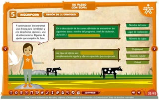 En la descripción de los cursos ofertados se encuentran los
siguientes datos: nombre del programa, nivel de titulación,
duración y
Los tipos de oferta son: ,
complementaria regular y ofertas especiales para empresas.
Nombre del tutor
Profesional
Virtual
Titulada regular
Lugar de realización
Número de cupos
A continuación, encontramos
unas frases para completar; y
a la derecha las opciones, una
de ellas correcta. Elijamos la
opción que complete la frase.
Inscripción5 Región de la Orinoquía
de paseo
con sofía
/4535
SENA, Centro de Gestión de Mercados, Logística y Tecnologías de la Información y la Comunicación.Todos los derechos reservados
actividad
 