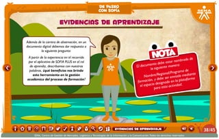 El documento debe estar nombrado de
la siguiente manera:
Nombre/Regional/Programa de
formación, y debe ser enviado mediante
el espacio designado en la plataforma
para esta actividad.
Nota
Además de la carrera de observación, en un
documento digital debemos dar respuesta a
la siguiente pregunta:
A partir de la experiencia en el recorrido
por el aplicativo de SOFIA PLUS en el rol
de aprendiz, describamos con nuestras
palabras, ¿qué beneficios nos brinda
esta herramienta en la gestión
académica del proceso de formación?
EVIDENCIAS DE APRENDIZAJE
de paseo
con sofía
/4538
SENA, Centro de Gestión de Mercados, Logística y Tecnologías de la Información y la Comunicación.Todos los derechos reservados
EVIDENCIAS DE APRENDIZAJE
 