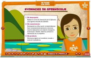 1. De desempeño
Realizar la carrera de observación por el aplicativo
y las regiones naturales de Colombia.
2. De conocimiento
Participación en el foro social, en donde debemos
hacer una presentación personal y mencionar
nuestras expectativas con respecto al programa
de formación. También, debemos comentar la
intervención de un compañero.
3. De producto
Documento digital con la evidencia, enviado a
través de la plataforma.
EVIDENCIAS DE APRENDIZAJE
de paseo
con sofía
/4539
SENA, Centro de Gestión de Mercados, Logística y Tecnologías de la Información y la Comunicación.Todos los derechos reservados
Evidencias de aprendizaje
 