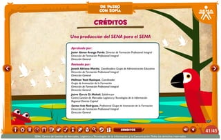 Una producción del SENA para el SENA
Aprobado por:
Javier Alonso Arango Pardo. Director de Formación Profesional Integral
Dirección de Formación Profesional Integral
Dirección General
Revisado por:
Janeth Adriana Mariño. Coordinadora Grupo de Administración Educativa
Dirección de Formación Profesional Integral
Dirección General
Hellman Yesid Rusinque. Coordinador
Grupo de Innovación de la Formación
Dirección de Formación Profesional Integral
Dirección General
Jaíme García Di Moltoli. Subdirector
Centro Gestión de Mercados Logística y Tecnologías de la Información
Regional Distrito Capital
Santos Inés Rodríguez. Profesional Grupo de Innovación de la Formación
Dirección de Formación Profesional Integral
Dirección General
CRÉDITOS
de paseo
con sofía
/4541
SENA, Centro de Gestión de Mercados, Logística y Tecnologías de la Información y la Comunicación.Todos los derechos reservados
greditos
 