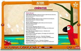 Elaborado por:
Sofía Redondo Ramírez. Profesional Grupo de Administración Educativa
Dirección de Formación Profesional Integral.
Dirección General
Siervo Jesús Galindo. Profesional Grupo de Administración Educativa
Dirección de Formación Profesional Integral.
Dirección General
Maritza Zabala Rodríguez. Jefe de oficina de Comunicaciones
Oficina de Comunicaciones.
Dirección General
María Cristina Matallana Ramírez. Asesor
Centro Gestión de Mercados Logística y Tecnologías de la Información
Regional Distrito Capital
Juan Pablo Donoso Frohard. Instructor - Diseñador Líder
Diseñador pedagógico
Centro Gestión de Mercados Logística y Tecnologías de la Información
Regional Distrito Capital
Graciela Pulido León. Instructora - Diseñadora Pedagógica
Centro Gestión de Mercados Logística y Tecnologías de la Información
Regional Distrito Capital
Elizabeth Zuñiga. Instructora - Diseñadora Pedagógica
Centro Gestión de Mercados Logística y Tecnologías de la Información
Regional Distrito Capital
CRÉDITOS
de paseo
con sofía
/4542
SENA, Centro de Gestión de Mercados, Logística y Tecnologías de la Información y la Comunicación.Todos los derechos reservados
greditos
 