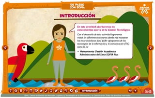 En esta actividad abordaremos los
conocimientos acerca de la Gestión Tecnológica.
Con el desarrollo de esta actividad lograremos
visitar los diferentes escenarios donde nos muestran
los recursos básicos para poder apropiarnos de las
tecnologías de la información y la comunicación (TIC)
como lo es:
•	 Herramienta Gestión Académico
Administrativa del Sena SOFIA Plus
Introducción
de paseo
con sofía
/455
SENA, Centro de Gestión de Mercados, Logística y Tecnologías de la Información y la Comunicación.Todos los derechos reservados
introducción
 