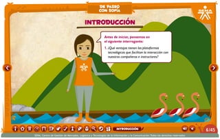 Antes de iniciar, pensemos en
el siguiente interrogante:
1.	¿Qué ventajas tienen las plataformas
tecnológicas que facilitan la interacción con
nuestros compañeros e instructores?
Introducción
de paseo
con sofía
/456
SENA, Centro de Gestión de Mercados, Logística y Tecnologías de la Información y la Comunicación.Todos los derechos reservados
introducción
 