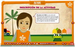 De paseo con Sofía es una carrera de
observación que nos permite recorrer los roles
y paquetes funcionales en la aplicación SOFIA
PLUS. Cada uno de estos está representado
por las regiones naturales de Colombia.
Descripción de la actividad
de paseo
con sofía
/457
SENA, Centro de Gestión de Mercados, Logística y Tecnologías de la Información y la Comunicación.Todos los derechos reservados
Descripción de la actividad
 